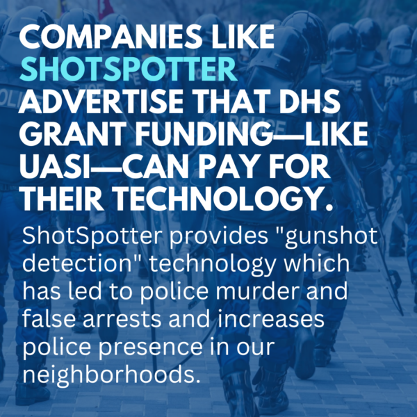 Slide: Companies like Shotspotter advertise that DHS grant funding—like UASI—can pay for their technology. ShotSpotter provides "gunshot detection" technology which has led to police murder and false arrests and increases police presence in our neighborhoods.